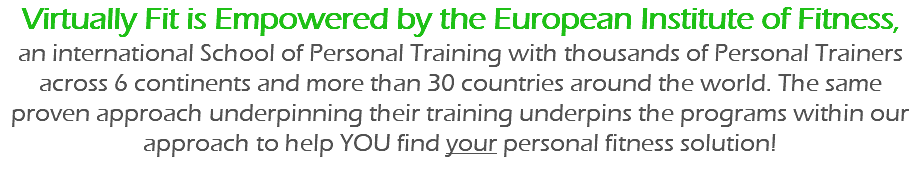 Virtually Fit is Empowered by the European Institute of Fitness,  an international School of Personal Training with thousands of Personal Trainers across 6 continents and more than 30 countries around the world. The same proven approach underpinning their training underpins the programs within our approach to help YOU find your personal fitness solution!