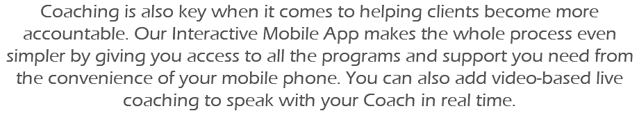 Coaching is also key when it comes to helping clients become more accountable. Our Interactive Mobile App makes the whole process even simpler by giving you access to all the programs and support you need from the convenience of your mobile phone. You can also add video-based live coaching to speak with your Coach in real time. 