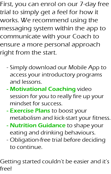 First, you can enrol on our 7-day free trial to simply get a feel for how it works. We recommend using the messaging system within the app to communicate with your Coach to ensure a more personal approach right from the start. Simply download our Mobile App to access your introductory programs and lessons. Motivational Coaching video session for you to really fire up your mindset for success. Exercise Plans to boost your metabolism and kick-start your fitness. Nutrition Guidance to shape your eating and drinking behaviours. Obligation-free trial before deciding to continue. Getting started couldn't be easier and it's free!
